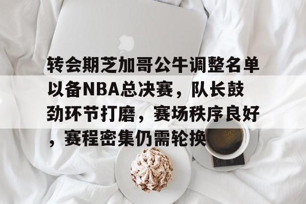 APP下载-转会期芝加哥公牛调整名单以备NBA总决赛，队长鼓劲环节打磨，赛场秩序良好，赛程密集仍需轮换的简单介绍