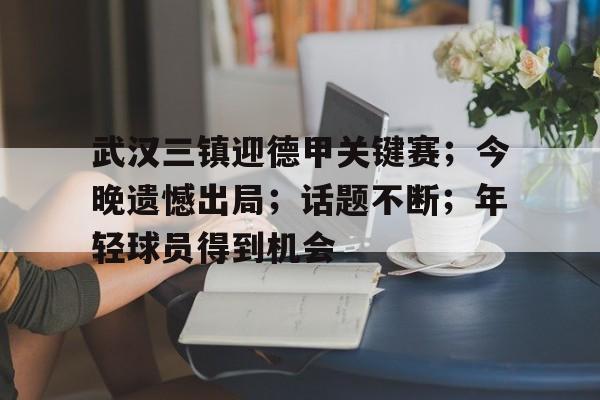 APP下载-包含武汉三镇迎德甲关键赛；今晚遗憾出局；话题不断；年轻球员得到机会的词条